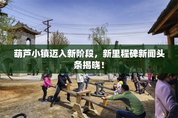 葫芦小镇迈入新阶段,新里程碑新闻头条揭晓!