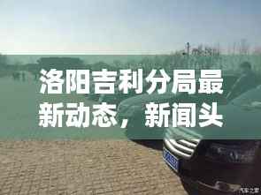 洛阳吉利分局最新动态,新闻头条汇总